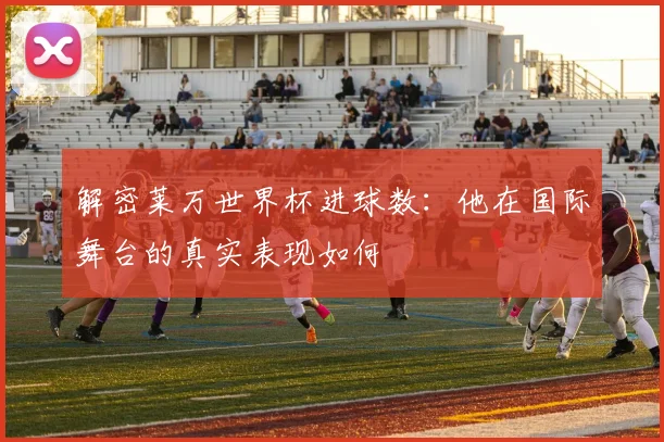 解密莱万世界杯进球数：他在国际舞台的真实表现如何
